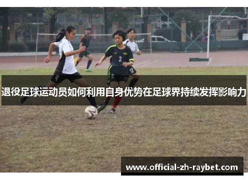 退役足球运动员如何利用自身优势在足球界持续发挥影响力