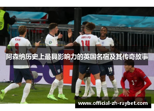 阿森纳历史上最具影响力的英国名宿及其传奇故事 阿森纳历史上最具影响力的英国名宿及其传奇故事