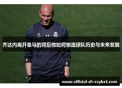 齐达内离开皇马的背后他如何塑造球队历史与未来发展