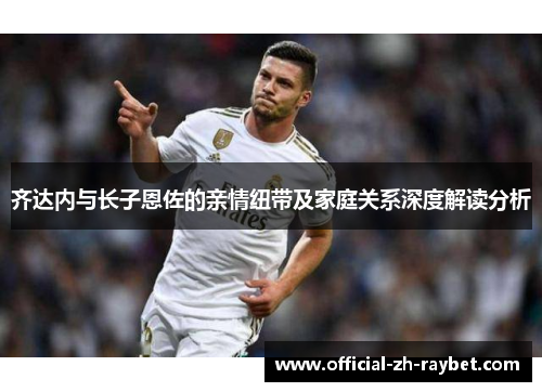 齐达内与长子恩佐的亲情纽带及家庭关系深度解读分析 齐达内与长子恩佐的亲情纽带及家庭关系深度解读分析