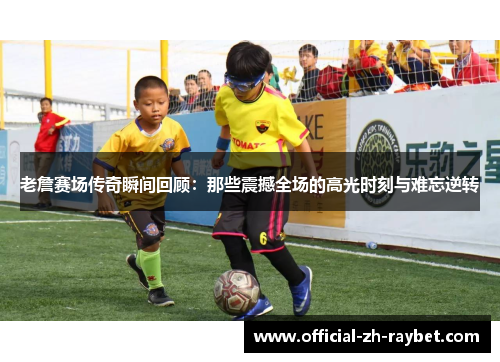 老詹赛场传奇瞬间回顾：那些震撼全场的高光时刻与难忘逆转