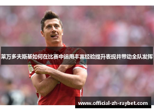 莱万多夫斯基如何在比赛中运用丰富经验提升表现并带动全队发挥 莱万多夫斯基如何在比赛中运用丰富经验提升表现并带动全队发挥