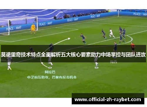 莫德里奇技术特点全面解析五大核心要素助力中场掌控与团队进攻 莫德里奇技术特点全面解析五大核心要素助力中场掌控与团队进攻