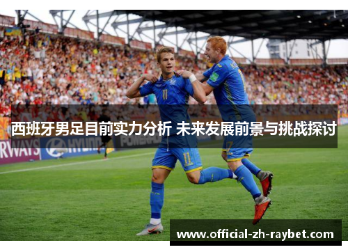 西班牙男足目前实力分析 未来发展前景与挑战探讨