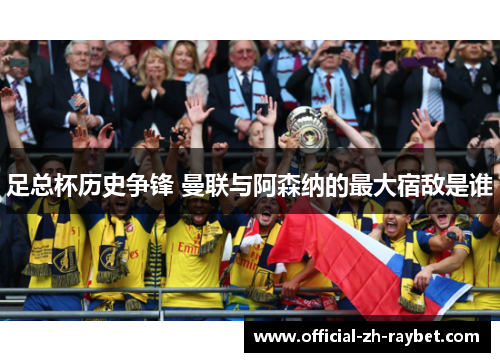足总杯历史争锋 曼联与阿森纳的最大宿敌是谁 足总杯历史争锋 曼联与阿森纳的最大宿敌是谁