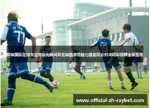 解锁国际足球友谊赛高光瞬间尽览绿茵激情魅力盛宴风云对决精彩回顾全景呈现