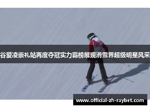 谷爱凌崇礼站再度夺冠实力霸榜展现滑雪界超级明星风采