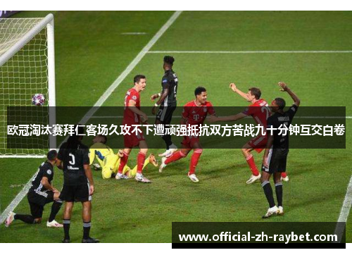 欧冠淘汰赛拜仁客场久攻不下遭顽强抵抗双方苦战九十分钟互交白卷